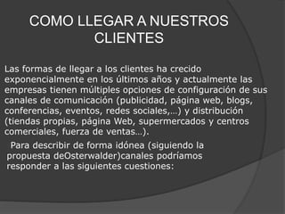 COMO LLEGAR A NUESTROS 
CLIENTES 
Las formas de llegar a los clientes ha crecido 
exponencialmente en los últimos años y actualmente las 
empresas tienen múltiples opciones de configuración de sus 
canales de comunicación (publicidad, página web, blogs, 
conferencias, eventos, redes sociales,…) y distribución 
(tiendas propias, página Web, supermercados y centros 
comerciales, fuerza de ventas…). 
Para describir de forma idónea (siguiendo la 
propuesta deOsterwalder)canales podríamos 
responder a las siguientes cuestiones: 
