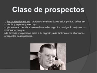 _ los prospectos curios : prospecto evaluara todos estos puntos, debes ser 
prudente y esperar que el bajo 
propia voluntad decida si quiere desarrollar negocios contigo, lo mejor es no 
presionarlo, porque 
más forzado una persona entre a tu negocio, más fácilmente va abandonar. 
-prospectos desesperados.: 
 