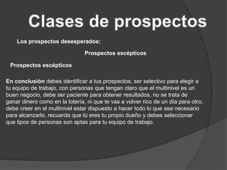 Los prospectos desesperados: 
Prospectos escépticos 
Prospectos escépticos 
En conclusión debes identificar a tus prospectos, ser selectivo para elegir a 
tu equipo de trabajo, con personas que tengan claro que el multinivel es un 
buen negocio, debe ser paciente para obtener resultados, no se trata de 
ganar dinero como en la lotería, ni que te vas a volver rico de un día para otro, 
debe creer en el multinivel estar dispuesto a hacer todo lo que sea necesario 
para alcanzarlo, recuerda que tú eres tu propio dueño y debes seleccionar 
que tipos de personas son aptas para tu equipo de trabajo. 
 