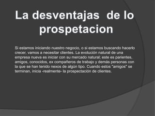 Si estamos iniciando nuestro negocio, o si estamos buscando hacerlo 
crecer, vamos a necesitar clientes. La evolución natural de una 
empresa nueva es iniciar con su mercado natural; este es parientes, 
amigos, conocidos, ex compañeros de trabajo y demás personas con 
la que se han tenido nexos de algún tipo. Cuando estos "amigos" se 
terminan, inicia -realmente- la prospectación de clientes. 
 
