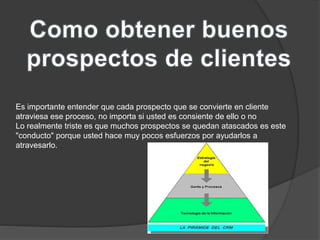 Es importante entender que cada prospecto que se convierte en cliente 
atraviesa ese proceso, no importa si usted es consiente de ello o no 
Lo realmente triste es que muchos prospectos se quedan atascados es este 
"conducto" porque usted hace muy pocos esfuerzos por ayudarlos a 
atravesarlo. 
 