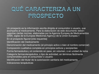 Un prospecto es la información escrita dirigida al consumidor o usuario, que 
acompaña al medicamento. Para la elaboración de este documento deben 
seguirse ciertas normas, elaboradas por la Agencia Europea de Medicamentos 
(EMA, siglas de la Europea Medicines Agency) de la Unión Europea.1 
En el prospecto figuran:[cita requerida] 
Identificación del medicamento 
Denominación del medicamento (el principio activo o bien el nombre comercial) 
Composición cualitativa completa en principios activos y excipientes 
Forma farmacéutica y el contenido en peso, en volumen, o en unidad de toma 
Categoría farmacoterapéutica, o tipo de actividad, en términos fácilmente 
comprensibles para el consumidor o usuario 
Identificación del titular de la autorización sanitaria del medicamento 
Indicaciones terapéuticas 
 