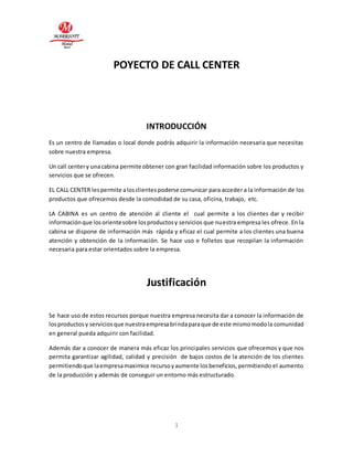 POYECTO DE CALL CENTER 
INTRODUCCIÓN 
Es un centro de llamadas o local donde podrás adquirir la información necesaria que necesitas 
sobre nuestra empresa. 
Un call center y una cabina permite obtener con gran facilidad información sobre los productos y 
servicios que se ofrecen. 
EL CALL CENTER les permite a los clientes poderse comunicar para acceder a la información de los 
productos que ofrecemos desde la comodidad de su casa, oficina, trabajo, etc. 
LA CABINA es un centro de atención al cliente el cual permite a los clientes dar y recibir 
información que los oriente sobre los productos y servicios que nuestra empresa les ofrece. En la 
cabina se dispone de información más rápida y eficaz el cual permite a los clientes una buena 
atención y obtención de la información. Se hace uso e folletos que recopilan la información 
necesaria para estar orientados sobre la empresa. 
Justificación 
Se hace uso de estos recursos porque nuestra empresa necesita dar a conocer la información de 
los productos y servicios que nuestra empresa brinda para que de este mismo modo la comunidad 
en general pueda adquirir con facilidad. 
Además dar a conocer de manera más eficaz los principales servicios que ofrecemos y que nos 
permita garantizar agilidad, calidad y precisión de bajos costos de la atención de los clientes 
permitiendo que la empresa maximice recurso y aumente los beneficios, permitiendo el aumento 
de la producción y además de conseguir un entorno más estructurado. 
1 
 