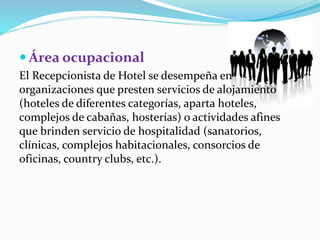  Área ocupacional 
El Recepcionista de Hotel se desempeña en 
organizaciones que presten servicios de alojamiento 
(hoteles de diferentes categorías, aparta hoteles, 
complejos de cabañas, hosterías) o actividades afines 
que brinden servicio de hospitalidad (sanatorios, 
clínicas, complejos habitacionales, consorcios de 
oficinas, country clubs, etc.). 
