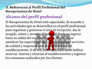 II. Referencial al Perfil Profesional del 
Recepcionista de Hotel 
Alcance del perfil profesional 
El Recepcionista de Hotel está capacitado, de acuerdo a 
las actividades que se desarrollan en el perfil profesional, 
para organizar y gestionar el área de recepción, dar la 
acogida, asistir y atender el huésped desde su ingreso 
hasta su salida del establecimiento. Busca lograr 
satisfacer las expectativas del cliente brindado servicios 
de calidad y respetando los procedimientos del 
establecimiento. A su vez, está capacitado para realizar 
reservas, interna y externas al establecimiento y registrar 
los consumos realizados pro los clientes. 
 