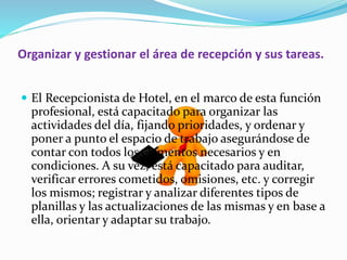 Organizar y gestionar el área de recepción y sus tareas. 
 El Recepcionista de Hotel, en el marco de esta función 
profesional, está capacitado para organizar las 
actividades del día, fijando prioridades, y ordenar y 
poner a punto el espacio de trabajo asegurándose de 
contar con todos los elementos necesarios y en 
condiciones. A su vez, está capacitado para auditar, 
verificar errores cometidos, omisiones, etc. y corregir 
los mismos; registrar y analizar diferentes tipos de 
planillas y las actualizaciones de las mismas y en base a 
ella, orientar y adaptar su trabajo. 
 