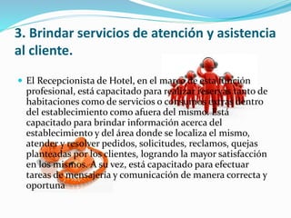 3. Brindar servicios de atención y asistencia 
al cliente. 
 El Recepcionista de Hotel, en el marco de esta función 
profesional, está capacitado para realizar reservas tanto de 
habitaciones como de servicios o consumos extras dentro 
del establecimiento como afuera del mismo. Está 
capacitado para brindar información acerca del 
establecimiento y del área donde se localiza el mismo, 
atender y resolver pedidos, solicitudes, reclamos, quejas 
planteadas por los clientes, logrando la mayor satisfacción 
en los mismos. A su vez, está capacitado para efectuar 
tareas de mensajería y comunicación de manera correcta y 
oportuna 
 