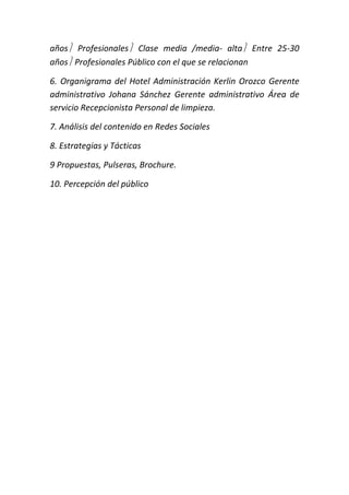 años Profesionales Clase media /media- alta Entre 25-30 
años Profesionales Público con el que se relacionan 
6. Organigrama del Hotel Administración Kerlin Orozco Gerente 
administrativo Johana Sánchez Gerente administrativo Área de 
servicio Recepcionista Personal de limpieza. 
7. Análisis del contenido en Redes Sociales 
8. Estrategias y Tácticas 
9 Propuestas, Pulseras, Brochure. 
10. Percepción del público 
