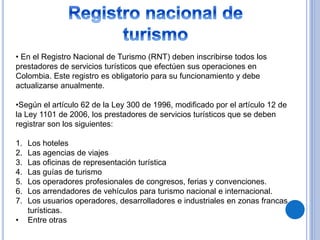 • En el Registro Nacional de Turismo (RNT) deben inscribirse todos los 
prestadores de servicios turísticos que efectúen sus operaciones en 
Colombia. Este registro es obligatorio para su funcionamiento y debe 
actualizarse anualmente. 
•Según el artículo 62 de la Ley 300 de 1996, modificado por el artículo 12 de 
la Ley 1101 de 2006, los prestadores de servicios turísticos que se deben 
registrar son los siguientes: 
1. Los hoteles 
2. Las agencias de viajes 
3. Las oficinas de representación turística 
4. Las guías de turismo 
5. Los operadores profesionales de congresos, ferias y convenciones. 
6. Los arrendadores de vehículos para turismo nacional e internacional. 
7. Los usuarios operadores, desarrolladores e industriales en zonas francas 
turísticas. 
• Entre otras 
 