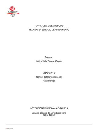  Página 1 
PORTAFOLIO DE EVIDENCIAS 
TECNICO EN SERVICIO DE ALOJAMIENTO 
Docente: 
Mirtza Idalia Barrera Zabala 
GRADO: 11-3 
Nombre del plan de negocio: 
Hotel marriott 
INSTITUCIÓN EDUCATIVA LA GRACIELA 
Servicio Nacional de Aprendizaje Sena 
CLEM TULUA 
 