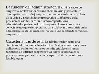 La función del administrador: El administrador de 
empresas es colaborador cercano al empresario y para el buen 
desempeño de su trabajo requiere de un conocimiento muy claro 
de la visión y necesidades empresariales; la diferencia es la 
posesión de capital, pero en cuanto a capacitación el 
administrador profesional requiere poseer los mismos y más 
conocimientos que el empresario, para colaborar o sustituirle en la 
administración de las empresas: requiere una acentuada formación 
empresarial. 
Características de esta: La administración como una 
ciencia social compuesta de principios, técnicas y prácticas y cuya 
aplicación a conjuntos humanos permite establecer sistemas 
racionales de esfuerzo cooperativo", a través de los cuales se 
puede alcanzar propósitos comunes que individualmente no es 
factible lograr 
 