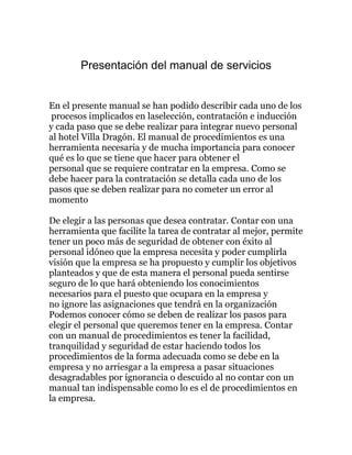 Presentación del manual de servicios 
En el presente manual se han podido describir cada uno de los 
procesos implicados en laselección, contratación e inducción 
y cada paso que se debe realizar para integrar nuevo personal 
al hotel Villa Dragón. El manual de procedimientos es una 
herramienta necesaria y de mucha importancia para conocer 
qué es lo que se tiene que hacer para obtener el 
personal que se requiere contratar en la empresa. Como se 
debe hacer para la contratación se detalla cada uno de los 
pasos que se deben realizar para no cometer un error al 
momento 
De elegir a las personas que desea contratar. Contar con una 
herramienta que facilite la tarea de contratar al mejor, permite 
tener un poco más de seguridad de obtener con éxito al 
personal idóneo que la empresa necesita y poder cumplirla 
visión que la empresa se ha propuesto y cumplir los objetivos 
planteados y que de esta manera el personal pueda sentirse 
seguro de lo que hará obteniendo los conocimientos 
necesarios para el puesto que ocupara en la empresa y 
no ignore las asignaciones que tendrá en la organización 
Podemos conocer cómo se deben de realizar los pasos para 
elegir el personal que queremos tener en la empresa. Contar 
con un manual de procedimientos es tener la facilidad, 
tranquilidad y seguridad de estar haciendo todos los 
procedimientos de la forma adecuada como se debe en la 
empresa y no arriesgar a la empresa a pasar situaciones 
desagradables por ignorancia o descuido al no contar con un 
manual tan indispensable como lo es el de procedimientos en 
la empresa. 
 