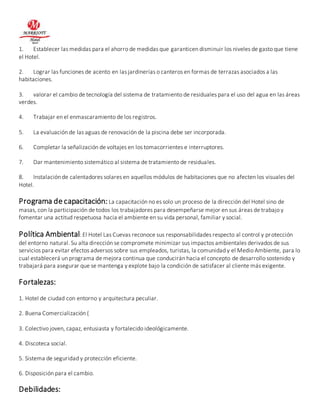1. Establecer las medidas para el ahorro de medidas que garanticen disminuir los niveles de gasto que tiene 
el Hotel. 
2. Lograr las funciones de acento en las jardinerías o canteros en formas de terrazas asociados a las 
habitaciones. 
3. valorar el cambio de tecnología del sistema de tratamiento de residuales para el uso del agua en las áreas 
verdes. 
4. Trabajar en el enmascaramiento de los registros. 
5. La evaluación de las aguas de renovación de la piscina debe ser incorporada. 
6. Completar la señalización de voltajes en los tomacorrientes e interruptores. 
7. Dar mantenimiento sistemático al sistema de tratamiento de residuales. 
8. Instalación de calentadores solares en aquellos módulos de habitaciones que no afecten los visuales del 
Hotel. 
Programa de capacitación: La capacitación no es solo un proceso de la dirección del Hotel sino de 
masas, con la participación de todos los trabajadores para desempeñarse mejor en sus áreas de trabajo y 
fomentar una actitud respetuosa hacia el ambiente en su vida personal, familiar y social. 
Política Ambiental: El Hotel Las Cuevas reconoce sus responsabilidades respecto al control y protección 
del entorno natural. Su alta dirección se compromete minimizar sus impactos ambientales derivados de sus 
servicios para evitar efectos adversos sobre sus empleados, turistas, la comunidad y el Medio Ambiente, para lo 
cual establecerá un programa de mejora continua que conducirán hacia el concepto de desarrollo sostenido y 
trabajará para asegurar que se mantenga y explote bajo la condición de satisfacer al cliente más exigente. 
Fortalezas: 
1. Hotel de ciudad con entorno y arquitectura peculiar. 
2. Buena Comercialización ( 
3. Colectivo joven, capaz, entusiasta y fortalecido ideológicamente. 
4. Discoteca social. 
5. Sistema de seguridad y protección eficiente. 
6. Disposición para el cambio. 
Debilidades: 
 