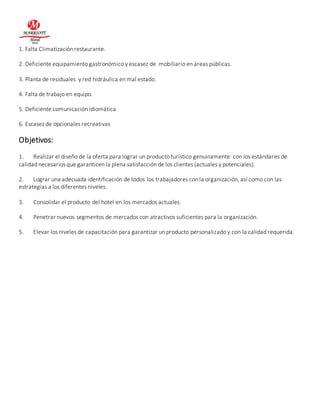 1. Falta Climatización restaurante. 
2. Deficiente equipamiento gastronómico y escasez de mobiliario en áreas públicas. 
3. Planta de residuales y red hidráulica en mal estado. 
4. Falta de trabajo en equipo. 
5. Deficiente comunicación idiomática 
6. Escasez de opcionales recreativas 
Objetivos: 
1. Realizar el diseño de la oferta para lograr un producto turístico genuinamente con los estándares de 
calidad necesarios que garanticen la plena satisfacción de los clientes (actuales y potenciales). 
2. Lograr una adecuada identificación de todos los trabajadores con la organización, así como con las 
estrategias a los diferentes niveles. 
3. Consolidar el producto del hotel en los mercados actuales. 
4. Penetrar nuevos segmentos de mercados con atractivos suficientes para la organización. 
5. Elevar los niveles de capacitación para garantizar un producto personalizado y con la calidad requerida. 
