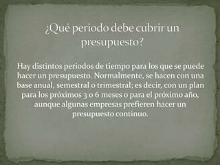 Hay distintos periodos de tiempo para los que se puede 
hacer un presupuesto. Normalmente, se hacen con una 
base anual, semestral o trimestral; es decir, con un plan 
para los próximos 3 o 6 meses o para el próximo año, 
aunque algunas empresas prefieren hacer un 
presupuesto continuo. 
 
