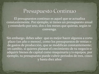 El presupuestos continuo es aquel que se actualiza 
constantemente. Por ejemplo, si tienes un presupuesto anual 
y extenderlo por uno, dos o los meses que quieras, según te 
convenga. 
Sin embargo, debes saber que es mejor hacer algunos a corto 
plazo (un año o menos), como los presupuestos de ventas o 
de gastos de producción, que se modifican constantemente; 
en cambio, si quieres planear el crecimiento de tu negocio o 
adquirir bienes de capital como maquinaria y/o equipos, por 
ejemplo, tu presupuesto puede cubrir periodos de tres, cinco 
y hasta diez años 
