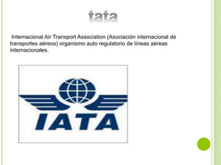 Internacional Air Transport Association (Asociación internacional de 
transportes aéreos) organismo auto regulatorio de líneas aéreas 
internacionales. 
 