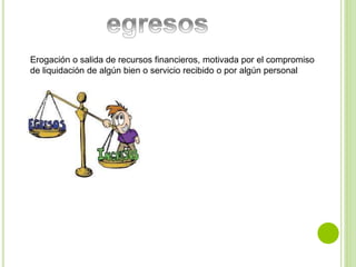 Erogación o salida de recursos financieros, motivada por el compromiso 
de liquidación de algún bien o servicio recibido o por algún personal 
 