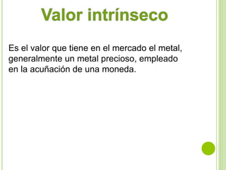 Es el valor que tiene en el mercado el metal, 
generalmente un metal precioso, empleado 
en la acuñación de una moneda. 
 