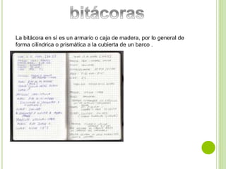 La bitácora en sí es un armario o caja de madera, por lo general de 
forma cilíndrica o prismática a la cubierta de un barco . 
 