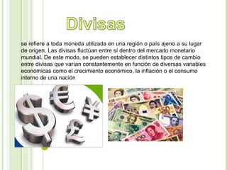 se refiere a toda moneda utilizada en una región o país ajeno a su lugar 
de origen. Las divisas fluctúan entre sí dentro del mercado monetario 
mundial. De este modo, se pueden establecer distintos tipos de cambio 
entre divisas que varían constantemente en función de diversas variables 
económicas como el crecimiento económico, la inflación o el consumo 
interno de una nación 
 