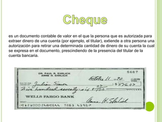 es un documento contable de valor en el que la persona que es autorizada para 
extraer dinero de una cuenta (por ejemplo, el titular), extiende a otra persona una 
autorización para retirar una determinada cantidad de dinero de su cuenta la cual 
se expresa en el documento, prescindiendo de la presencia del titular de la 
cuenta bancaria. 
 