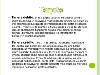 • Tarjeta debito: es una tarjeta bancaria de plástico con una 
banda magnética en el reverso (y actualmente también se incluye un 
chip electrónico) que guarda información sobre los datos de acceso, 
el nombre y número de cuenta del titular, usada para poder efectuar 
con ella operaciones financieras activas (incrementar el saldo), 
pasivas (disminuir el saldo) o neutrales (no incrementan ni 
disminuyen el saldo disponible) 
• Tarjeta crédito : es un instrumento material de identificación 
del usuario, que puede ser una tarjeta plástica con una banda 
magnética, un microchip y un número en relieve. Es emitida por un 
banco o entidad financiera que autoriza a la persona a cuyo favor es 
emitida, utilizarla como medio de pago en los negocios adheridos al 
sistema, mediante su firma y la exhibición de la tarjeta. Es otra 
modalidad de financiación, por lo tanto, el usuario supone asumir la 
obligación de devolver el importe dispuesto y de pagar los intereses, 
comisiones bancarias y gastos pactados 
 