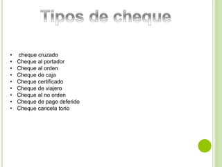 • cheque cruzado 
• Cheque al portador 
• Cheque al orden 
• Cheque de caja 
• Cheque certificado 
• Cheque de viajero 
• Cheque al no orden 
• Cheque de pago deferido 
• Cheque cancela torio 
 