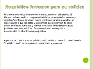 Una norma es válida cuando existe un acuerdo con el Derecho. El 
término validez alude a una propiedad de los actos o de las normas y 
significa "existencia jurídica". Con la existencia jurídica o validez, se 
quiere aludir a que los actos y las normas que se derivan de esos 
actos, son actos humanos y normas que serán considerados actos 
jurídicos y normas jurídicas. Para cumplir con los requisitos 
establecidos en el ordenamiento jurídico. 
Importancia : Una norma es valida cuando existe un acuerdo con el derecho 
Es valido cuando se cumplan con las normas y los actos 
 