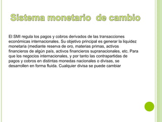 El SMI regula los pagos y cobros derivados de las transacciones 
económicas internacionales. Su objetivo principal es generar la liquidez 
monetaria (mediante reserva de oro, materias primas, activos 
financieros de algún país, activos financieros supranacionales, etc. Para 
que los negocios internacionales, y por tanto las contrapartidas de 
pagos y cobros en distintas monedas nacionales o divisas, se 
desarrollen en forma fluida. Cualquier divisa se puede cambiar 
