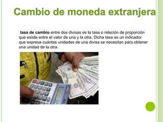 tasa de cambio entre dos divisas es la tasa o relación de proporción 
que existe entre el valor de una y la otra, Dicha tasa es un indicador 
que expresa cuántas unidades de una divisa se necesitan para obtener 
una unidad de la otra. 
 