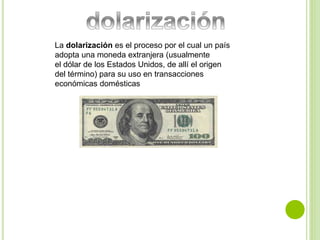 La dolarización es el proceso por el cual un país 
adopta una moneda extranjera (usualmente 
el dólar de los Estados Unidos, de allí el origen 
del término) para su uso en transacciones 
económicas domésticas 
 