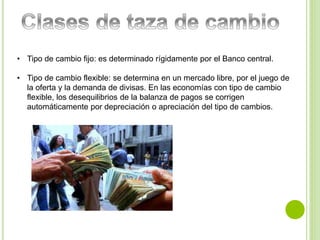 • Tipo de cambio fijo: es determinado rígidamente por el Banco central. 
• Tipo de cambio flexible: se determina en un mercado libre, por el juego de 
la oferta y la demanda de divisas. En las economías con tipo de cambio 
flexible, los desequilibrios de la balanza de pagos se corrigen 
automáticamente por depreciación o apreciación del tipo de cambios. 
 