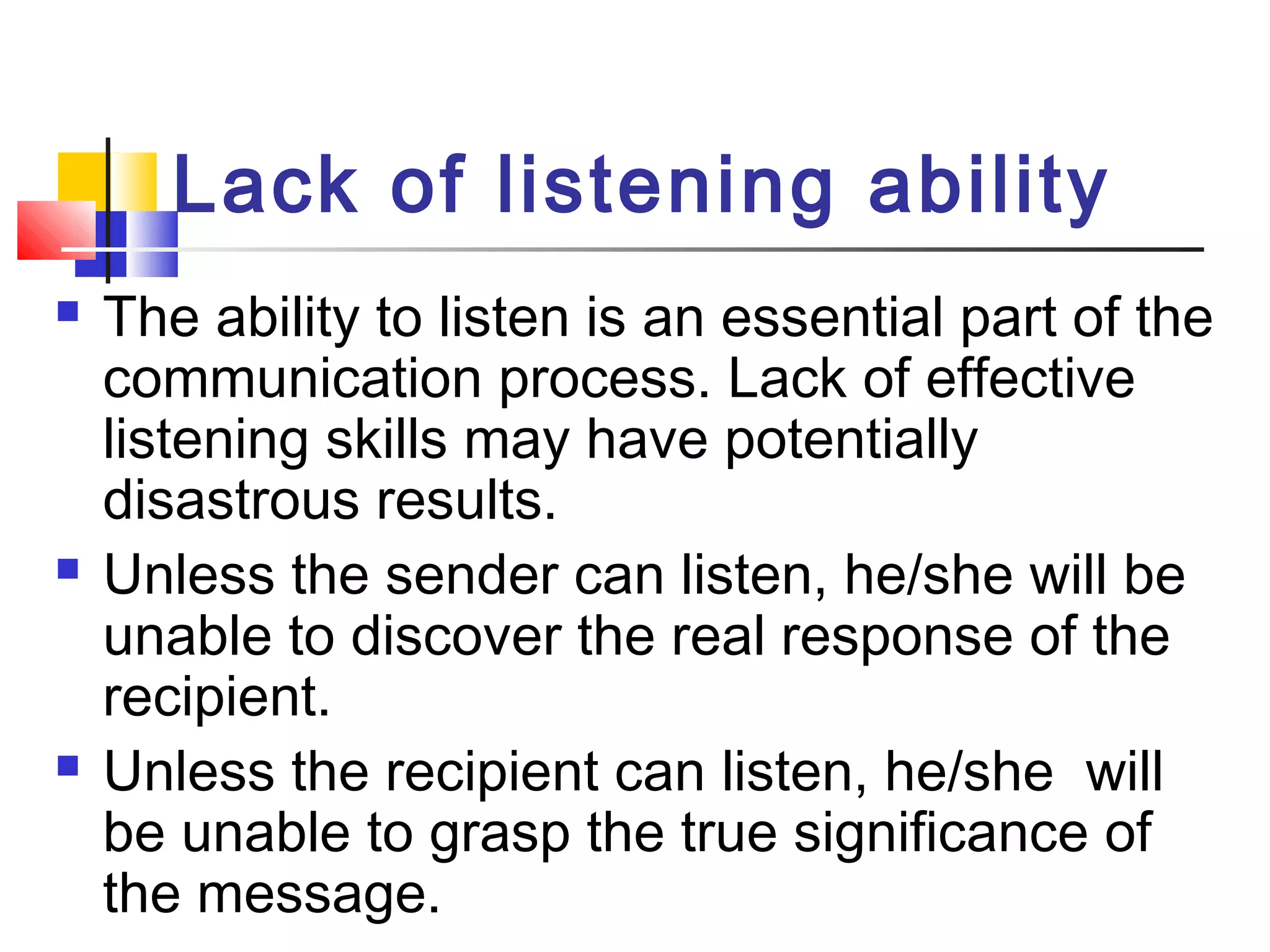 Lack of listening ability 
 The ability to listen is an essential part of the 
communication process. Lack of effective 
listening skills may have potentially 
disastrous results. 
 Unless the sender can listen, he/she will be 
unable to discover the real response of the 
recipient. 
 Unless the recipient can listen, he/she will 
be unable to grasp the true significance of 
the message. 
 