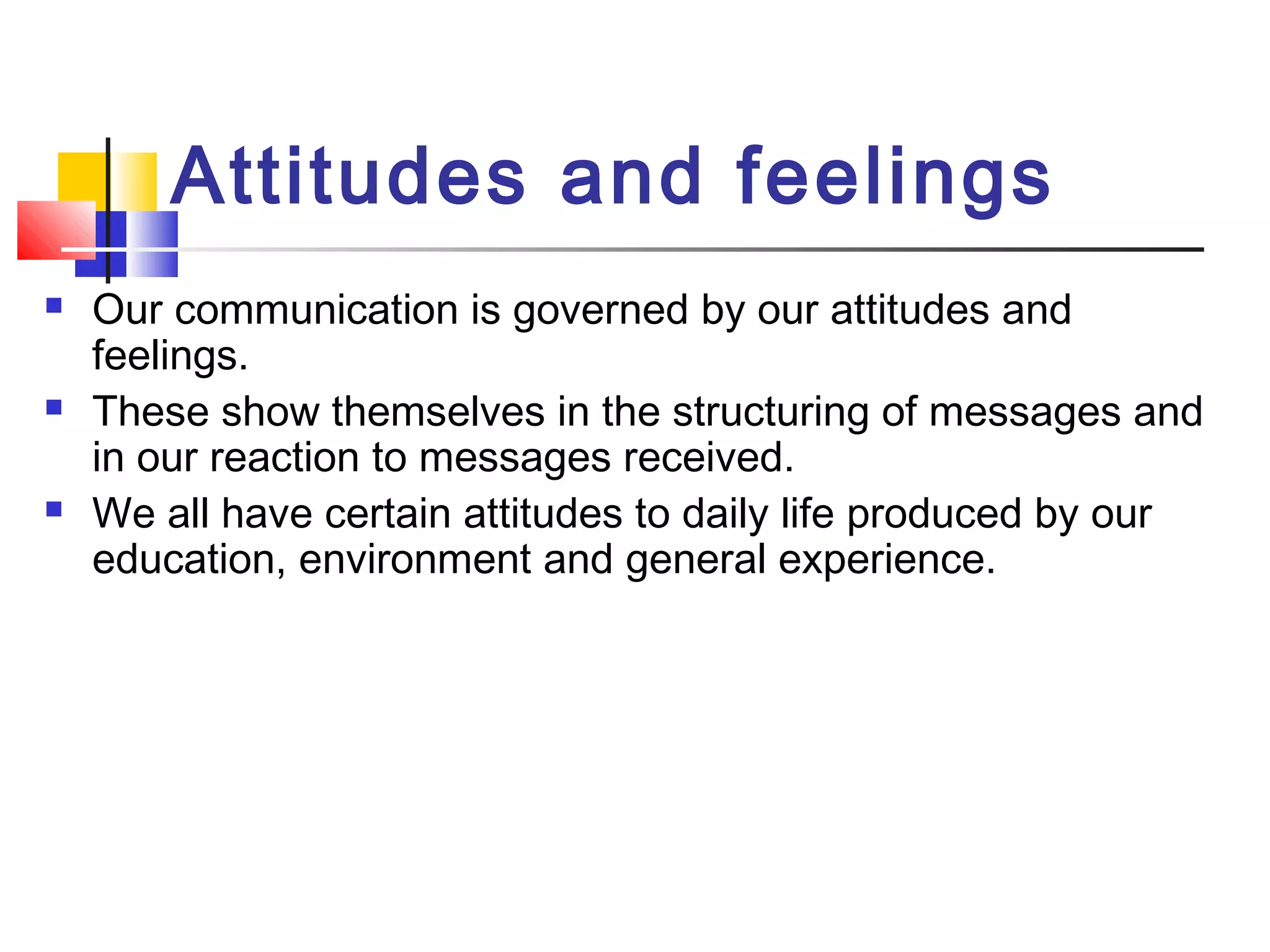 Attitudes and feelings 
 Our communication is governed by our attitudes and 
feelings. 
 These show themselves in the structuring of messages and 
in our reaction to messages received. 
 We all have certain attitudes to daily life produced by our 
education, environment and general experience. 
 