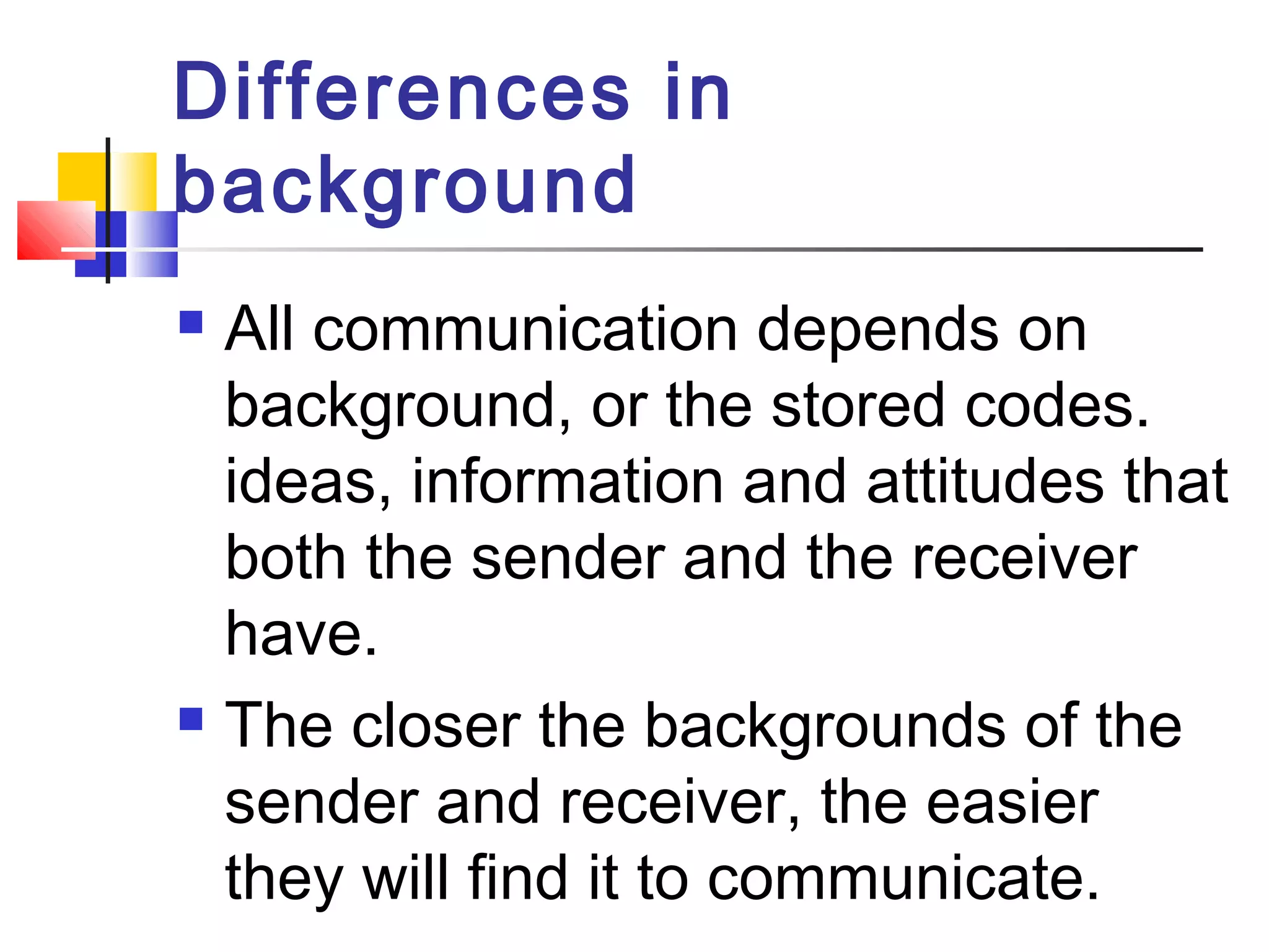Differences in 
background 
 All communication depends on 
background, or the stored codes. 
ideas, information and attitudes that 
both the sender and the receiver 
have. 
 The closer the backgrounds of the 
sender and receiver, the easier 
they will find it to communicate. 
 