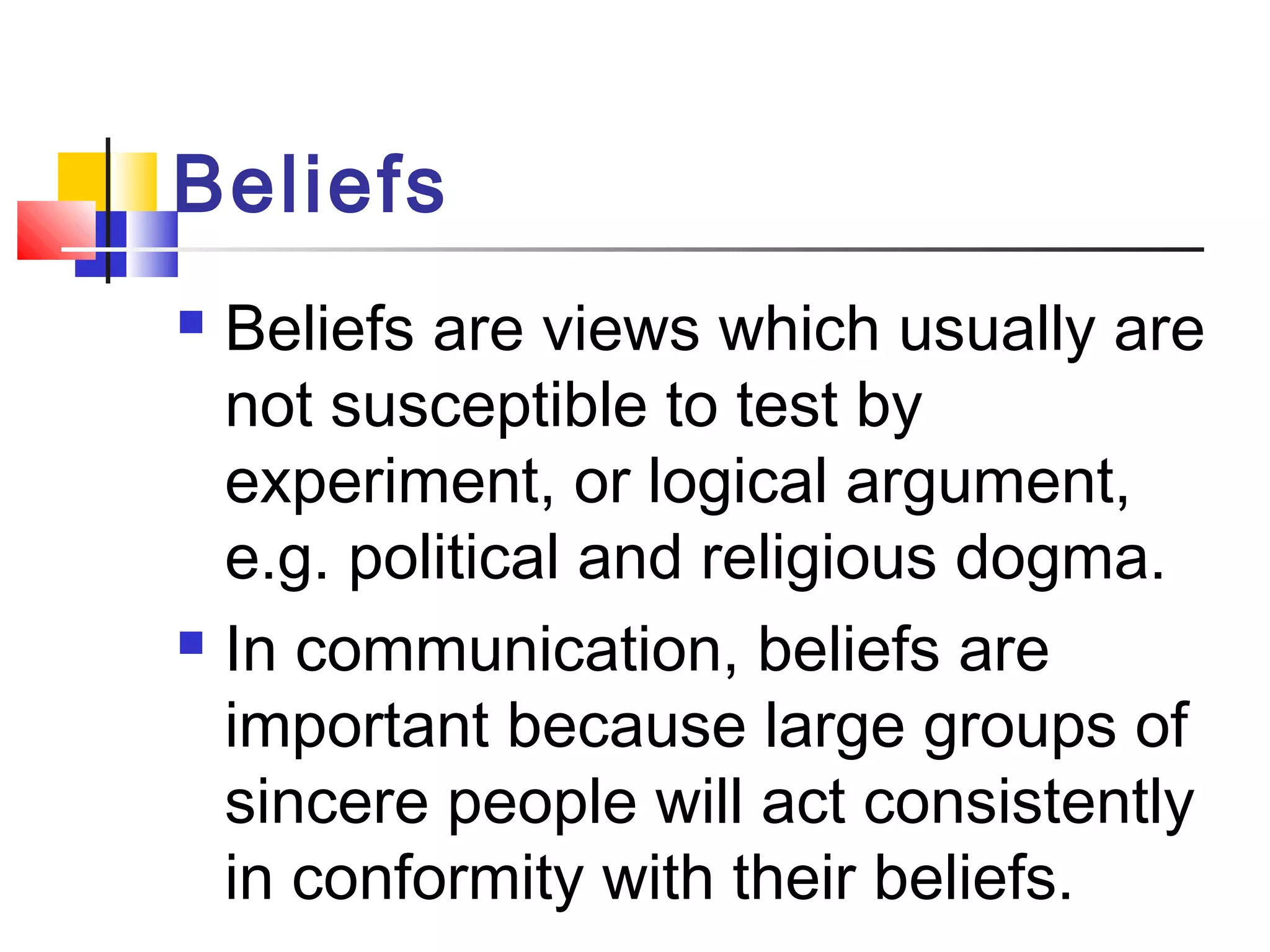 Beliefs 
 Beliefs are views which usually are 
not susceptible to test by 
experiment, or logical argument, 
e.g. political and religious dogma. 
 In communication, beliefs are 
important because large groups of 
sincere people will act consistently 
in conformity with their beliefs. 
 