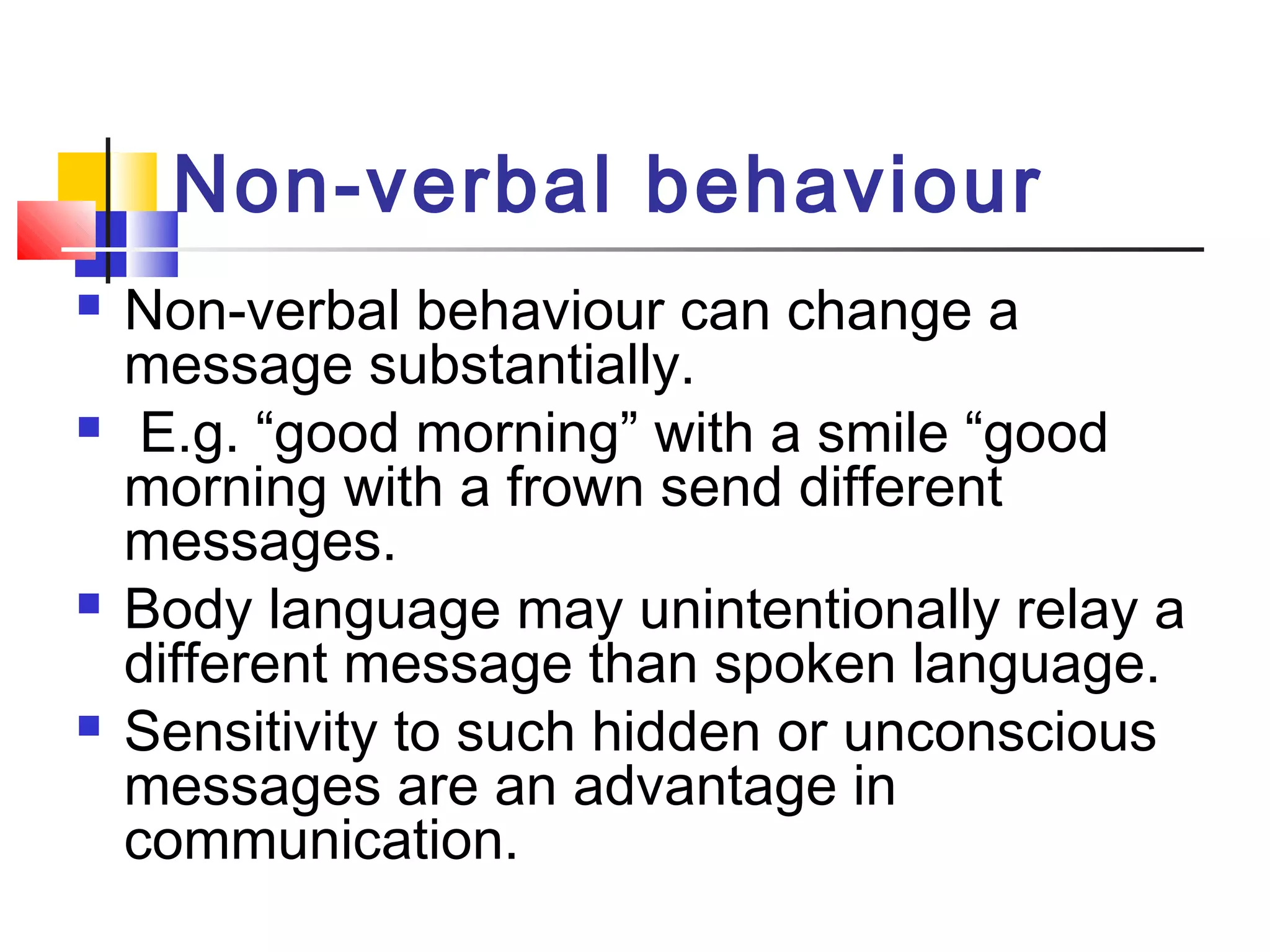 Non-verbal behaviour 
 Non-verbal behaviour can change a 
message substantially. 
 E.g. “good morning” with a smile “good 
morning with a frown send different 
messages. 
 Body language may unintentionally relay a 
different message than spoken language. 
 Sensitivity to such hidden or unconscious 
messages are an advantage in 
communication. 
 