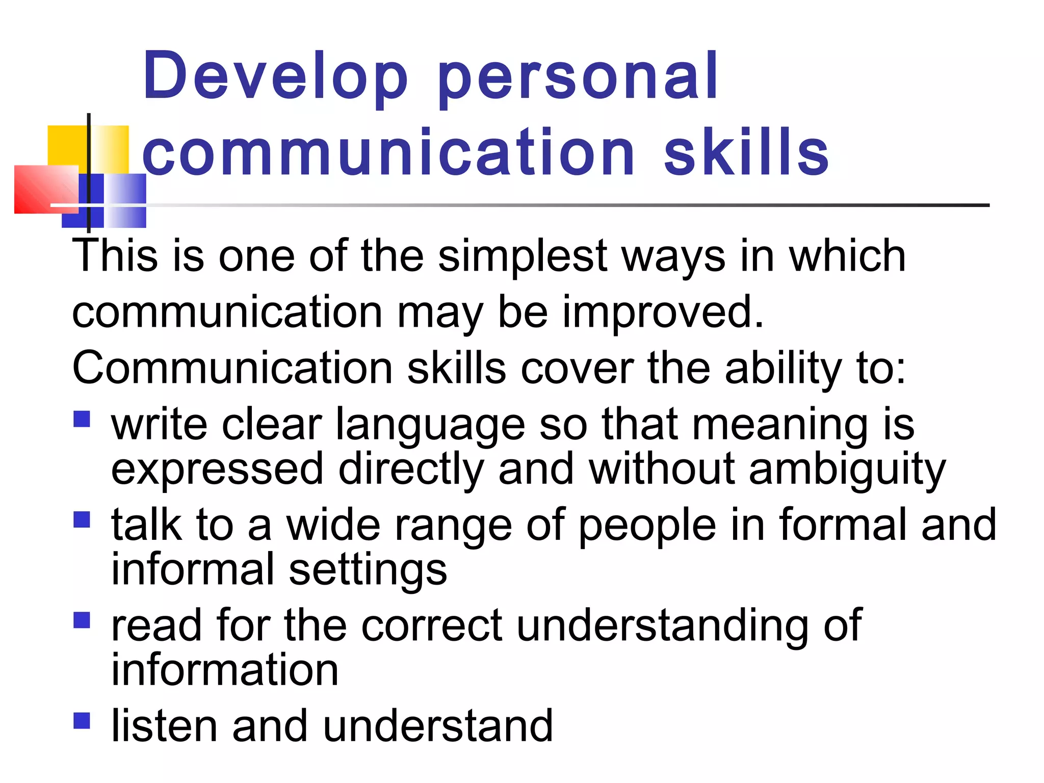 Develop personal 
communication skills 
This is one of the simplest ways in which 
communication may be improved. 
Communication skills cover the ability to: 
 write clear language so that meaning is 
expressed directly and without ambiguity 
 talk to a wide range of people in formal and 
informal settings 
 read for the correct understanding of 
information 
 listen and understand 
 