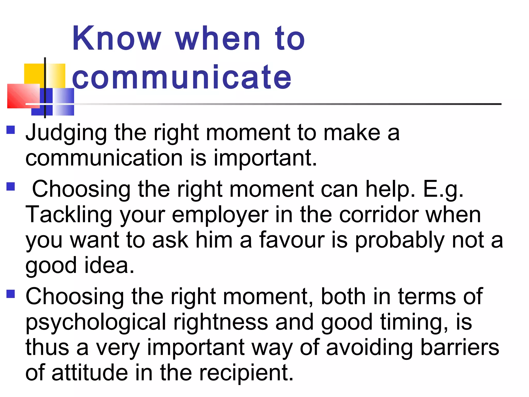Know when to 
communicate 
 Judging the right moment to make a 
communication is important. 
 Choosing the right moment can help. E.g. 
Tackling your employer in the corridor when 
you want to ask him a favour is probably not a 
good idea. 
 Choosing the right moment, both in terms of 
psychological rightness and good timing, is 
thus a very important way of avoiding barriers 
of attitude in the recipient. 
 