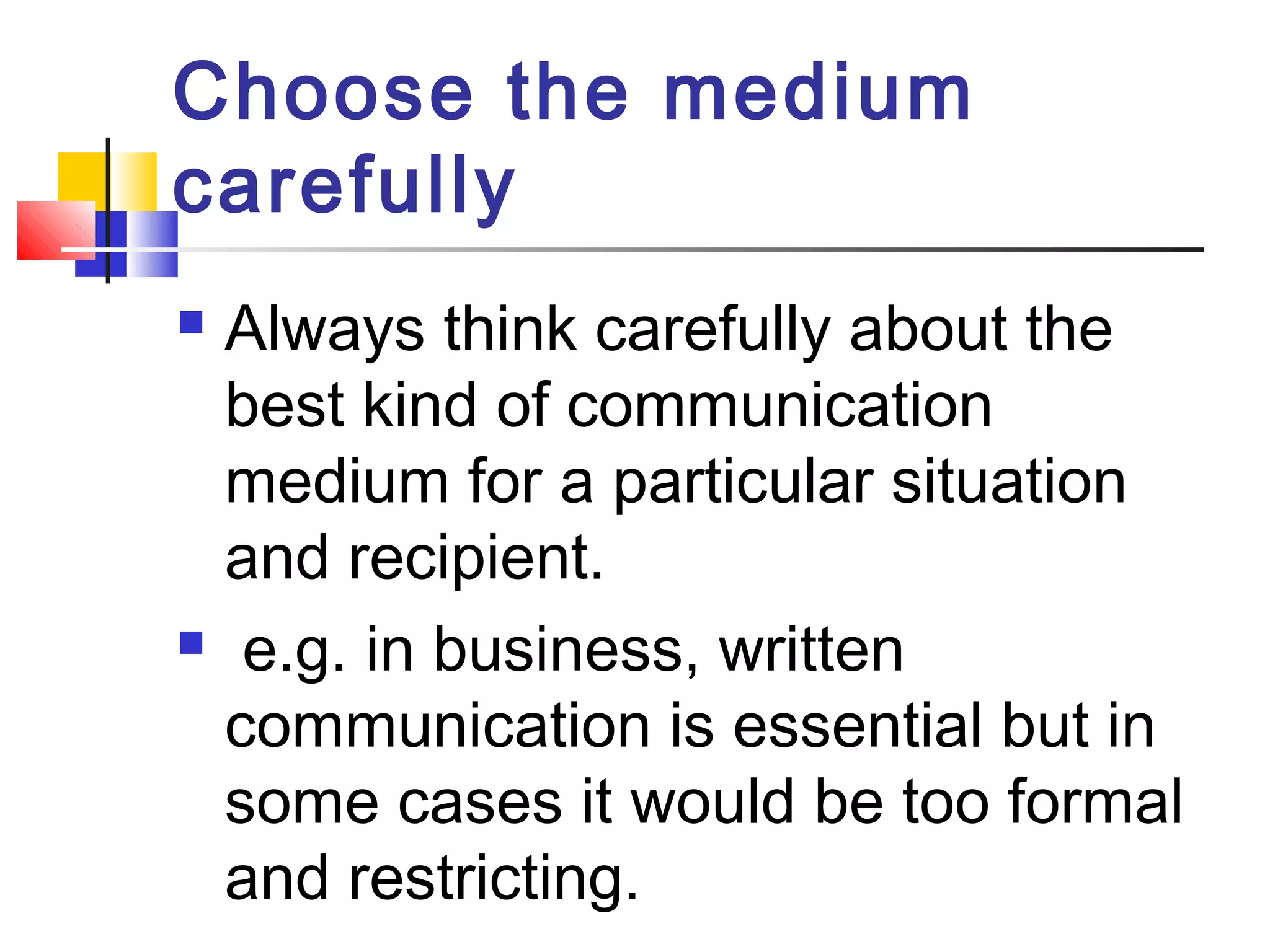 Choose the medium 
carefully 
 Always think carefully about the 
best kind of communication 
medium for a particular situation 
and recipient. 
 e.g. in business, written 
communication is essential but in 
some cases it would be too formal 
and restricting. 
 