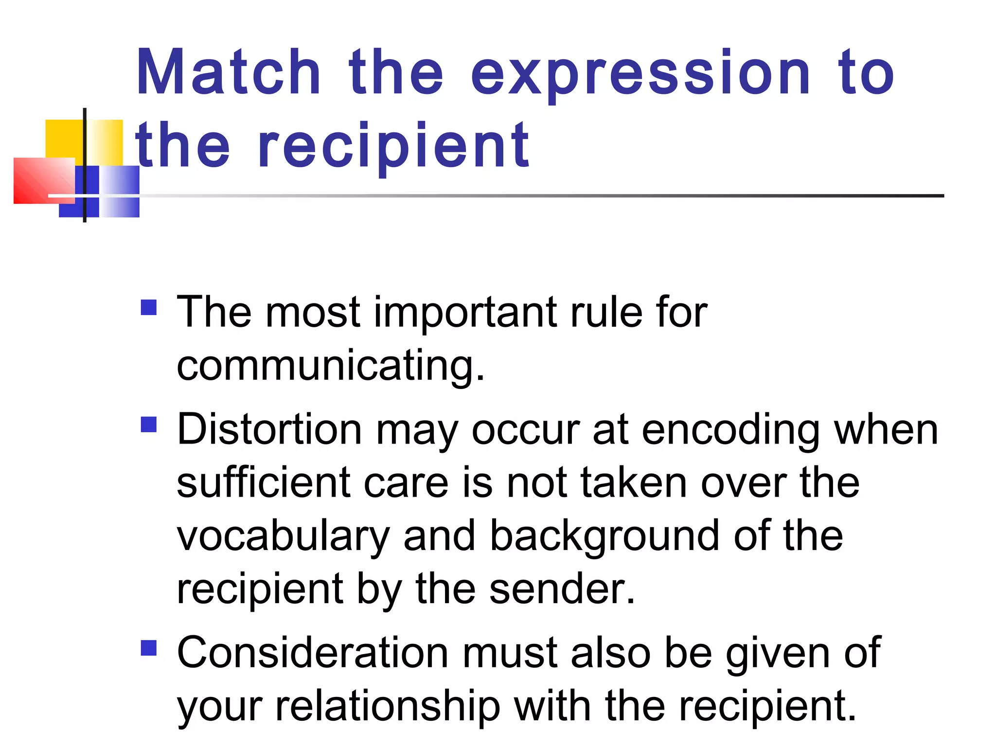 Match the expression to 
the recipient 
 The most important rule for 
communicating. 
 Distortion may occur at encoding when 
sufficient care is not taken over the 
vocabulary and background of the 
recipient by the sender. 
 Consideration must also be given of 
your relationship with the recipient. 
 