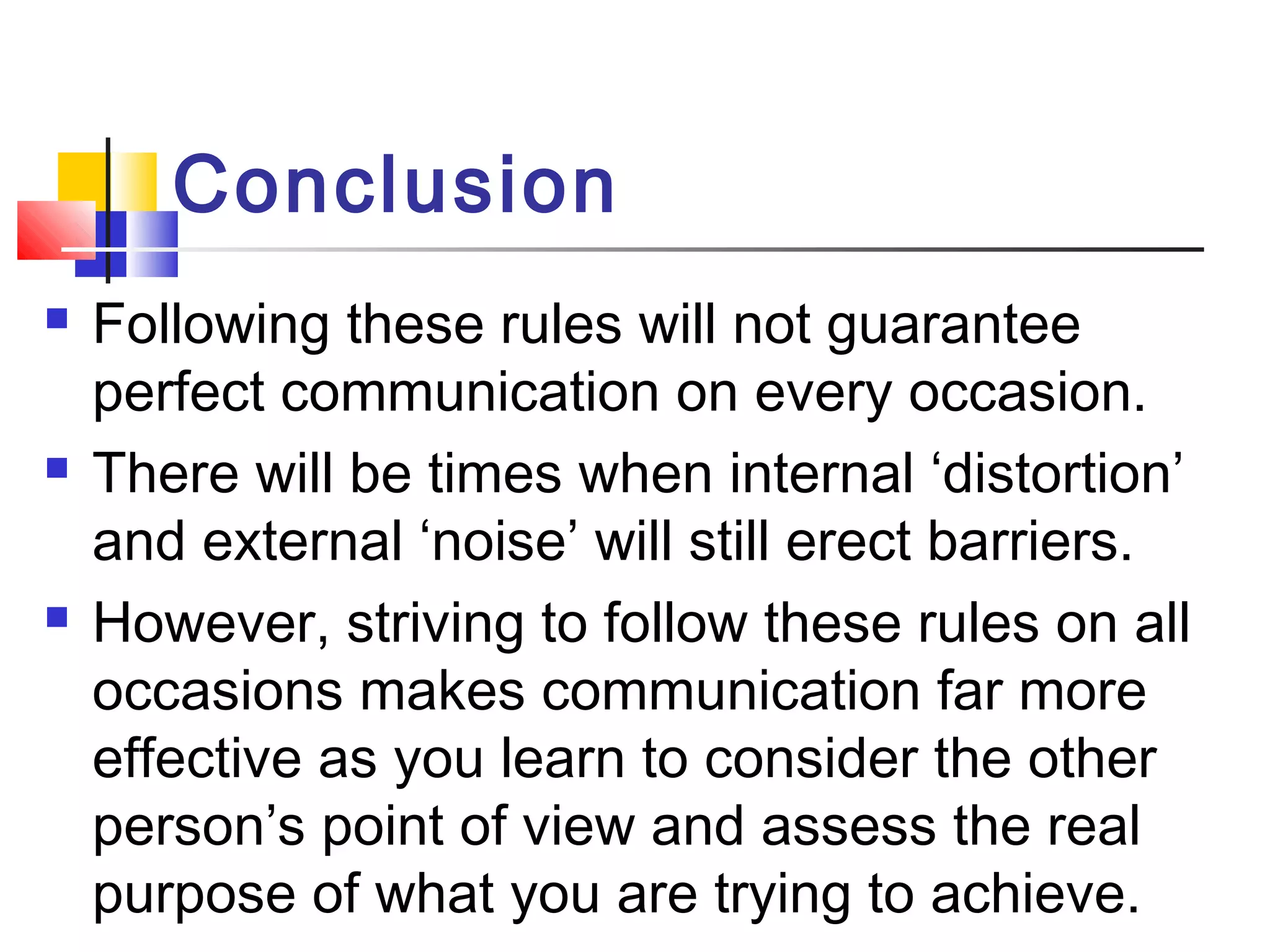 Conclusion 
 Following these rules will not guarantee 
perfect communication on every occasion. 
 There will be times when internal ‘distortion’ 
and external ‘noise’ will still erect barriers. 
 However, striving to follow these rules on all 
occasions makes communication far more 
effective as you learn to consider the other 
person’s point of view and assess the real 
purpose of what you are trying to achieve. 
