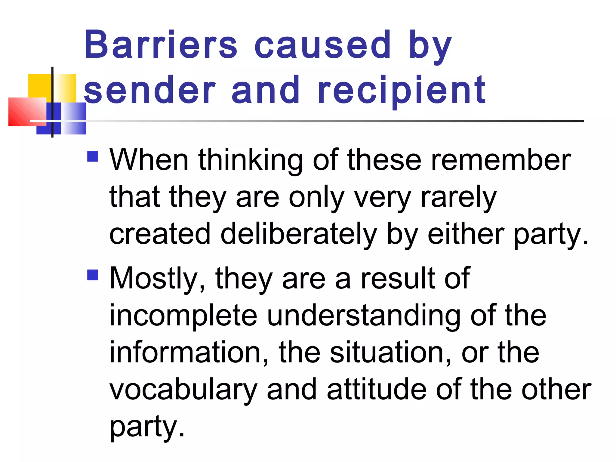 Barriers caused by 
sender and recipient 
 When thinking of these remember 
that they are only very rarely 
created deliberately by either party. 
 Mostly, they are a result of 
incomplete understanding of the 
information, the situation, or the 
vocabulary and attitude of the other 
party. 
 