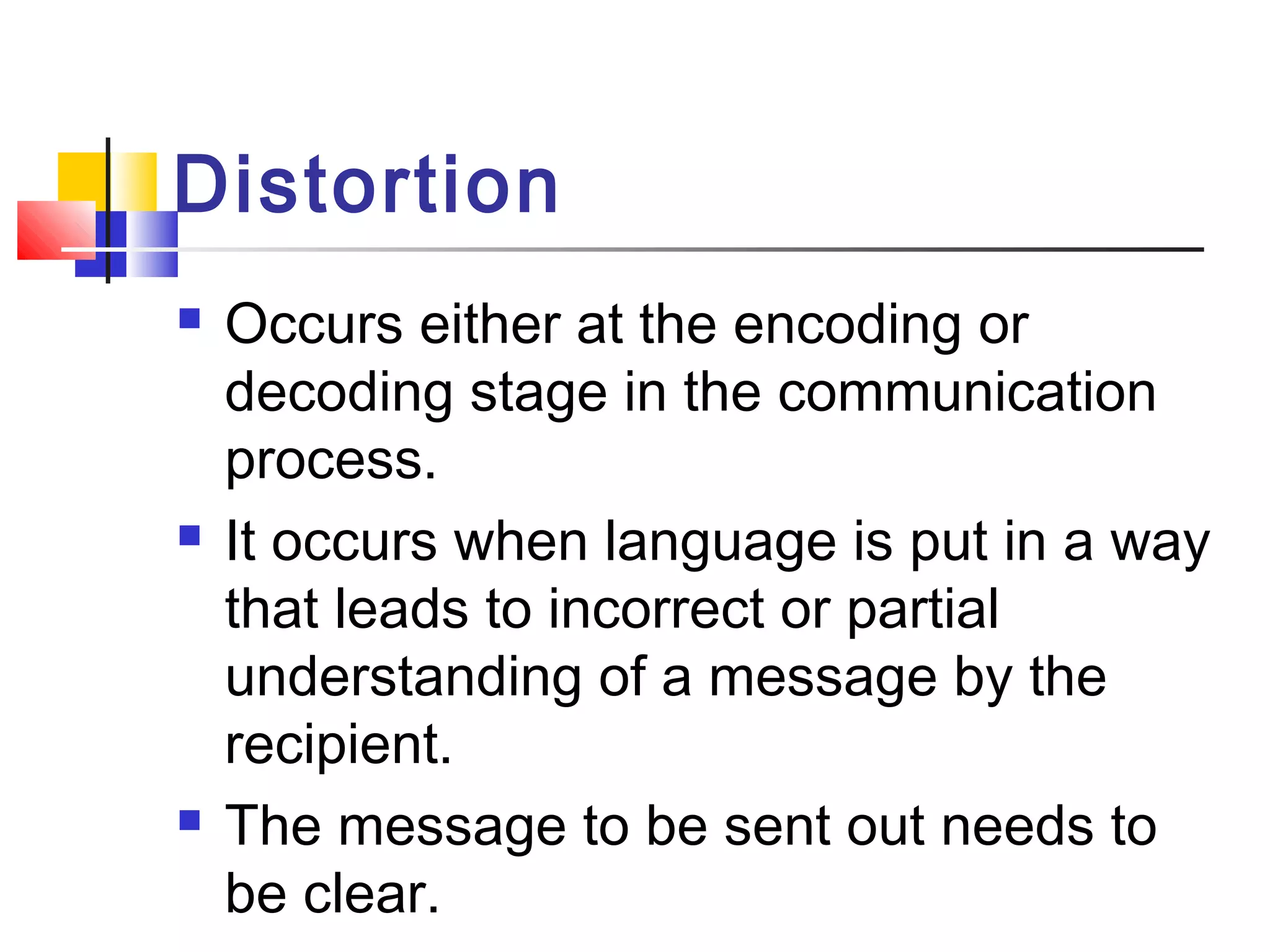 Distortion 
 Occurs either at the encoding or 
decoding stage in the communication 
process. 
 It occurs when language is put in a way 
that leads to incorrect or partial 
understanding of a message by the 
recipient. 
 The message to be sent out needs to 
be clear. 
 