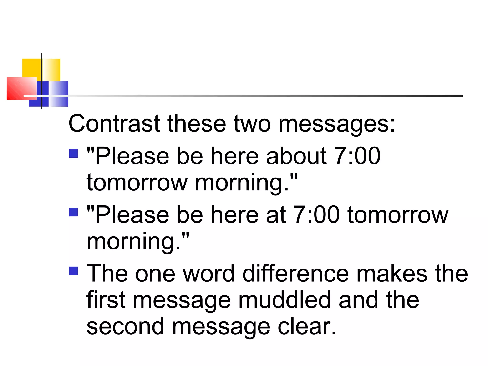 Contrast these two messages: 
 "Please be here about 7:00 
tomorrow morning." 
 "Please be here at 7:00 tomorrow 
morning." 
 The one word difference makes the 
first message muddled and the 
second message clear. 
 