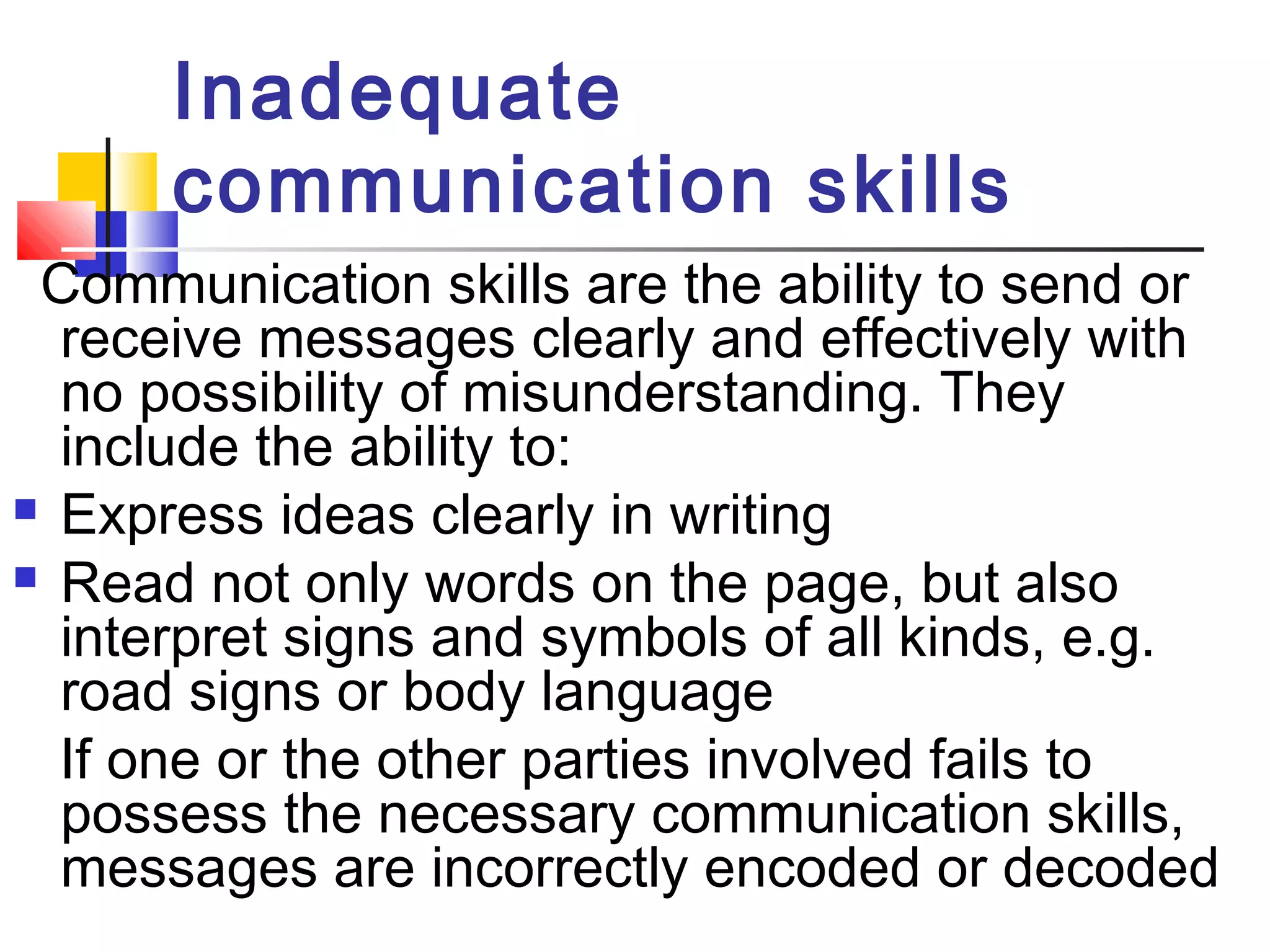 Inadequate 
communication skills 
Communication skills are the ability to send or 
receive messages clearly and effectively with 
no possibility of misunderstanding. They 
include the ability to: 
 Express ideas clearly in writing 
 Read not only words on the page, but also 
interpret signs and symbols of all kinds, e.g. 
road signs or body language 
If one or the other parties involved fails to 
possess the necessary communication skills, 
messages are incorrectly encoded or decoded 
 