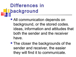 Differences in 
background 
 All communication depends on 
background, or the stored codes. 
ideas, information and attitudes that 
both the sender and the receiver 
have. 
 The closer the backgrounds of the 
sender and receiver, the easier 
they will find it to communicate. 
 