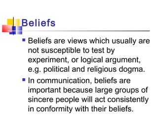 Beliefs 
 Beliefs are views which usually are 
not susceptible to test by 
experiment, or logical argument, 
e.g. political and religious dogma. 
 In communication, beliefs are 
important because large groups of 
sincere people will act consistently 
in conformity with their beliefs. 
 