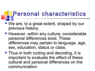 Personal characteristics 
 We are, to a great extent, shaped by our 
previous history. 
 However, within any culture, considerable 
personal differences exist. These 
differences may pertain to language, age, 
sex, education, status or class. 
 Thus in both coding and decoding, it is 
important to evaluate the effect of these 
cultural and personal differences on the 
communication. 
 